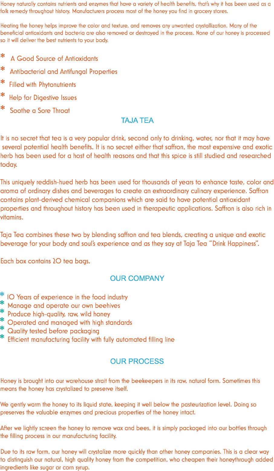 Honey naturally contains nutrients and enzymes that have a variety of health benefits, that’s why it has been used as a folk remedy throughout history. Manufacturers process most of the honey you find in grocery stores. Heating the honey helps improve the color and texture, and removes any unwanted crystallization. Many of the beneficial antioxidants and bacteria are also removed or destroyed in the process. None of our honey is processed so it will deliver the best nutrients to your body. * A Good Source of Antioxidants * Antibacterial and Antifungal Properties * Filled with Phytonutrients * Help for Digestive Issues * Soothe a Sore Throat TAJA TEA It is no secret that tea is a very popular drink, second only to drinking, water, nor that it may have several potential health benefits. It is no secret either that saffron, the most expensive and exotic herb has been used for a host of health reasons and that this spice is still studied and researched today. This uniquely reddish-hued herb has been used for thousands of years to enhance taste, color and aroma of ordinary dishes and beverages to create an extraordinary culinary experience. Saffron contains plant-derived chemical companions which are said to have potential antioxidant properties and throughout history has been used in therapeutic applications. Saffron is also rich in vitamins. Taja Tea combines these two by blending saffron and tea blends, creating a unique and exotic beverage for your body and soul's experience and as they say at Taja Tea "Drink Happiness". Each box contains 20 tea bags. OUR COMPANY * 10 Years of experience in the food industry * Manage and operate our own beehives * Produce high-quality, raw, wild honey * Operated and managed with high standards * Quality tested before packaging * Efficient manufacturing facility with fully automated filling line OUR PROCESS Honey is brought into our warehouse strait from the beekeepers in its raw, natural form. Sometimes this means the honey has crystalized to preserve itself. We gently warm the honey to its liquid state, keeping it well below the pasteurization level. Doing so preserves the valuable enzymes and precious properties of the honey intact. After we lightly screen the honey to remove wax and bees, it is simply packaged into our bottles through the filling process in our manufacturing facility. Due to its raw form, our honey will crystalize more quickly than other honey companies. This is a clear way to distinguish our natural, high quality honey from the competition, who cheapen their honeythrough added ingredients like sugar or corn syrup.